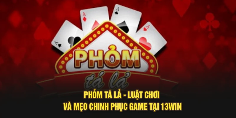 Phỏm Tá Lả – Luật Chơi Và Mẹo Chinh Phục Game Tại 13Win